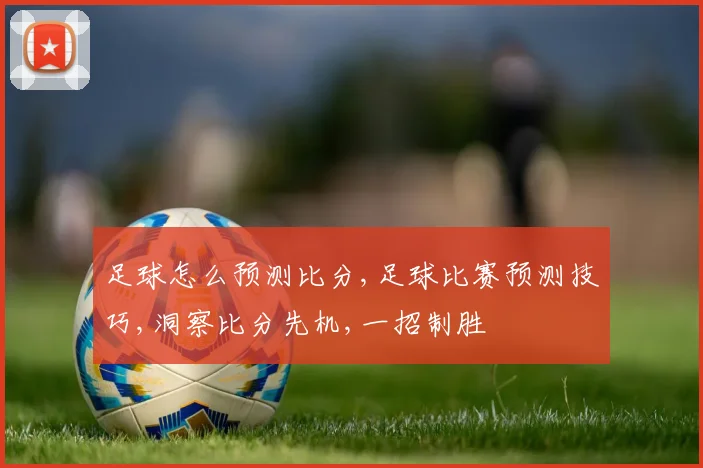 足球怎么预测比分,足球比赛预测技巧,洞察比分先机,一招制胜